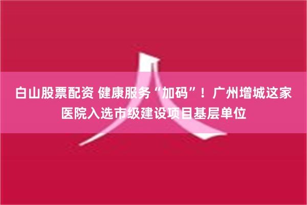 白山股票配资 健康服务“加码”！广州增城这家医院入选市级建设项目基层单位