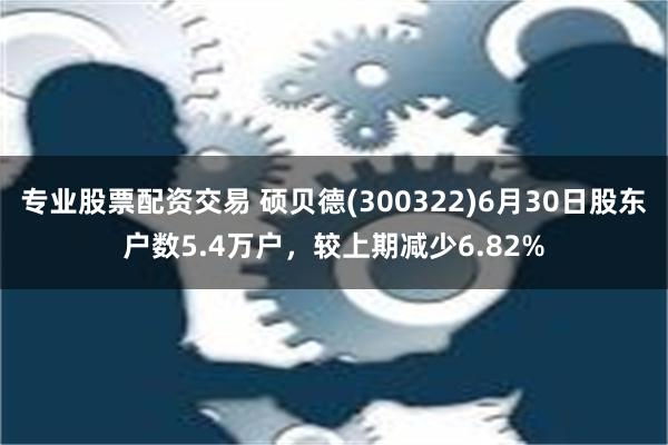 专业股票配资交易 硕贝德(300322)6月30日股东户数5.4万户，较上期减少6.82%