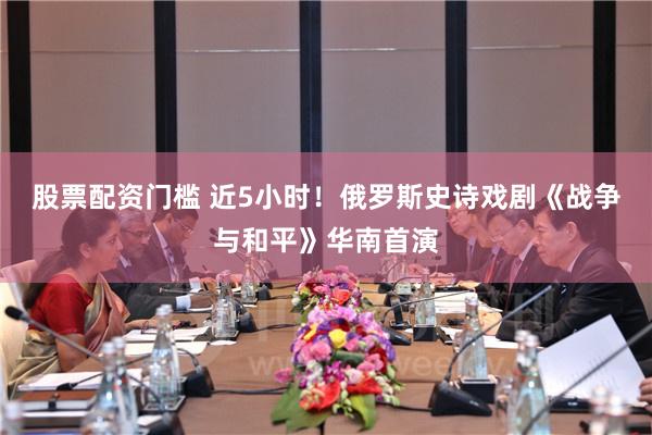 股票配资门槛 近5小时！俄罗斯史诗戏剧《战争与和平》华南首演