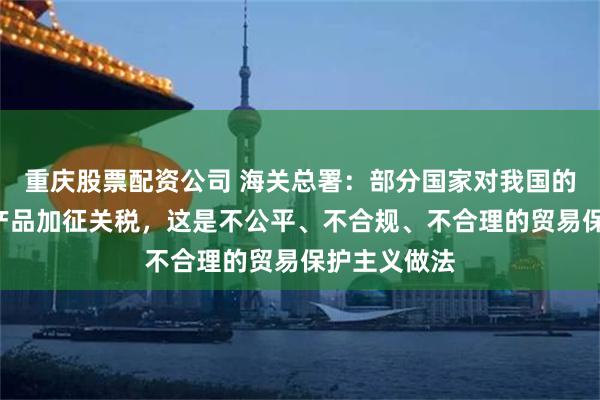 重庆股票配资公司 海关总署：部分国家对我国的“新三样”产品加征关税，这是不公平、不合规、不合理的贸易保护主义做法