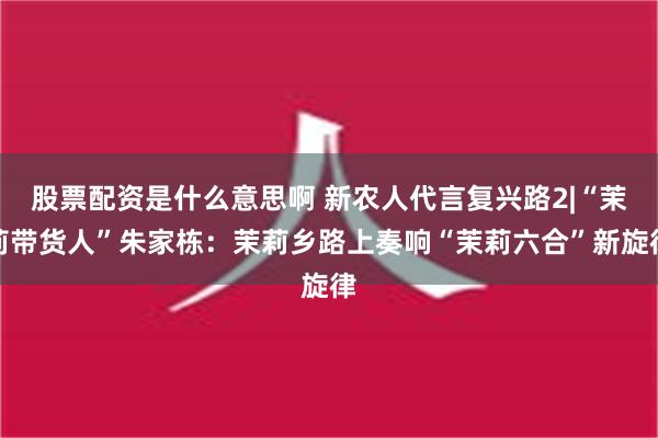 股票配资是什么意思啊 新农人代言复兴路2|“茉莉带货人”朱家栋：茉莉乡路上奏响“茉莉六合”新旋律