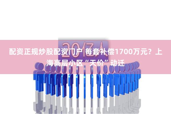 配资正规炒股配资门户 每套补偿1700万元？上海高层小区“天价”动迁