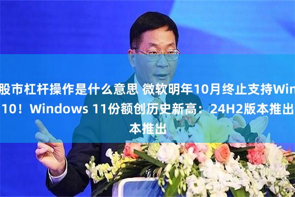 股市杠杆操作是什么意思 微软明年10月终止支持Win10！Windows 11份额创历史新高：24H2版本推出