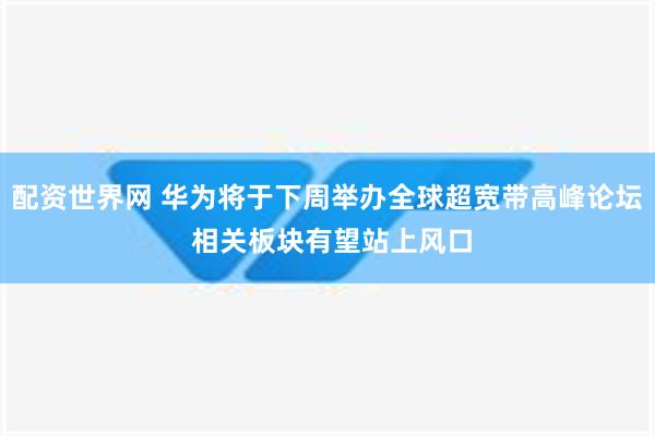 配资世界网 华为将于下周举办全球超宽带高峰论坛 相关板块有望站上风口