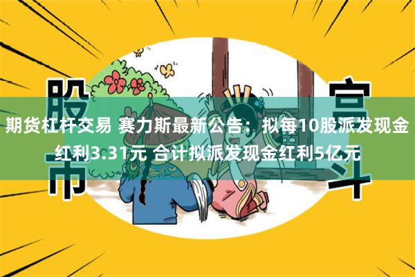 期货杠杆交易 赛力斯最新公告：拟每10股派发现金红利3.31元 合计拟派发现金红利5亿元