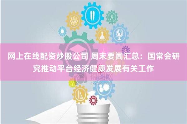 网上在线配资炒股公司 周末要闻汇总：国常会研究推动平台经济健康发展有关工作