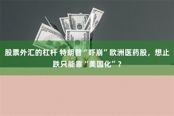 股票外汇的杠杆 特朗普“吓崩”欧洲医药股，想止跌只能靠“美国化”？