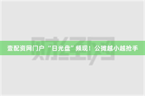 壹配资网门户 “日光盘”频现！公摊越小越抢手