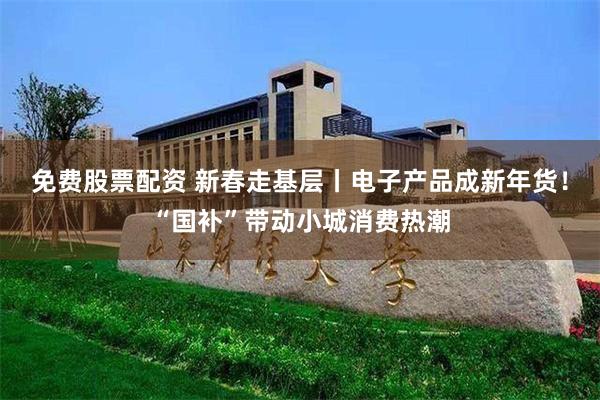 免费股票配资 新春走基层丨电子产品成新年货！“国补”带动小城消费热潮