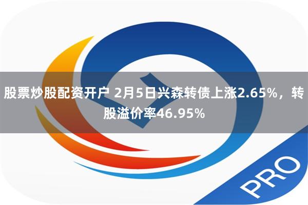 股票炒股配资开户 2月5日兴森转债上涨2.65%，转股溢价率46.95%