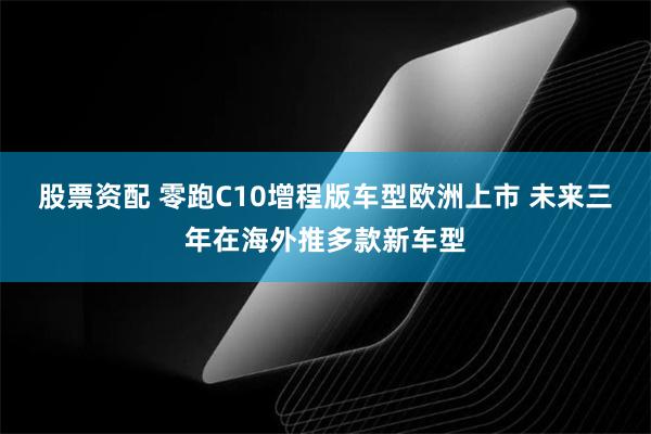 股票资配 零跑C10增程版车型欧洲上市 未来三年在海外推多款新车型