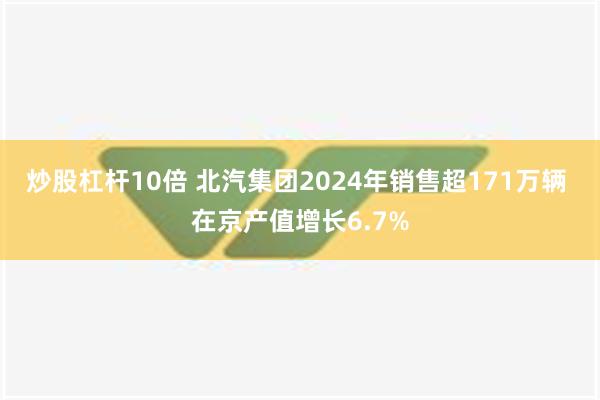 炒股杠杆10倍 北汽集团2024年销售超171万辆 在京产值增长6.7%